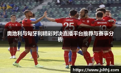 奥地利与匈牙利精彩对决直播平台推荐与赛事分析